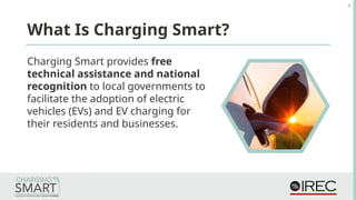 Charging Smart provides free
technical assistance and national
recognition to local governments to
facilitate the adoption of electric
vehicles (EVs) and EV charging for
their residents and businesses.
What Is Charging Smart?
4
 