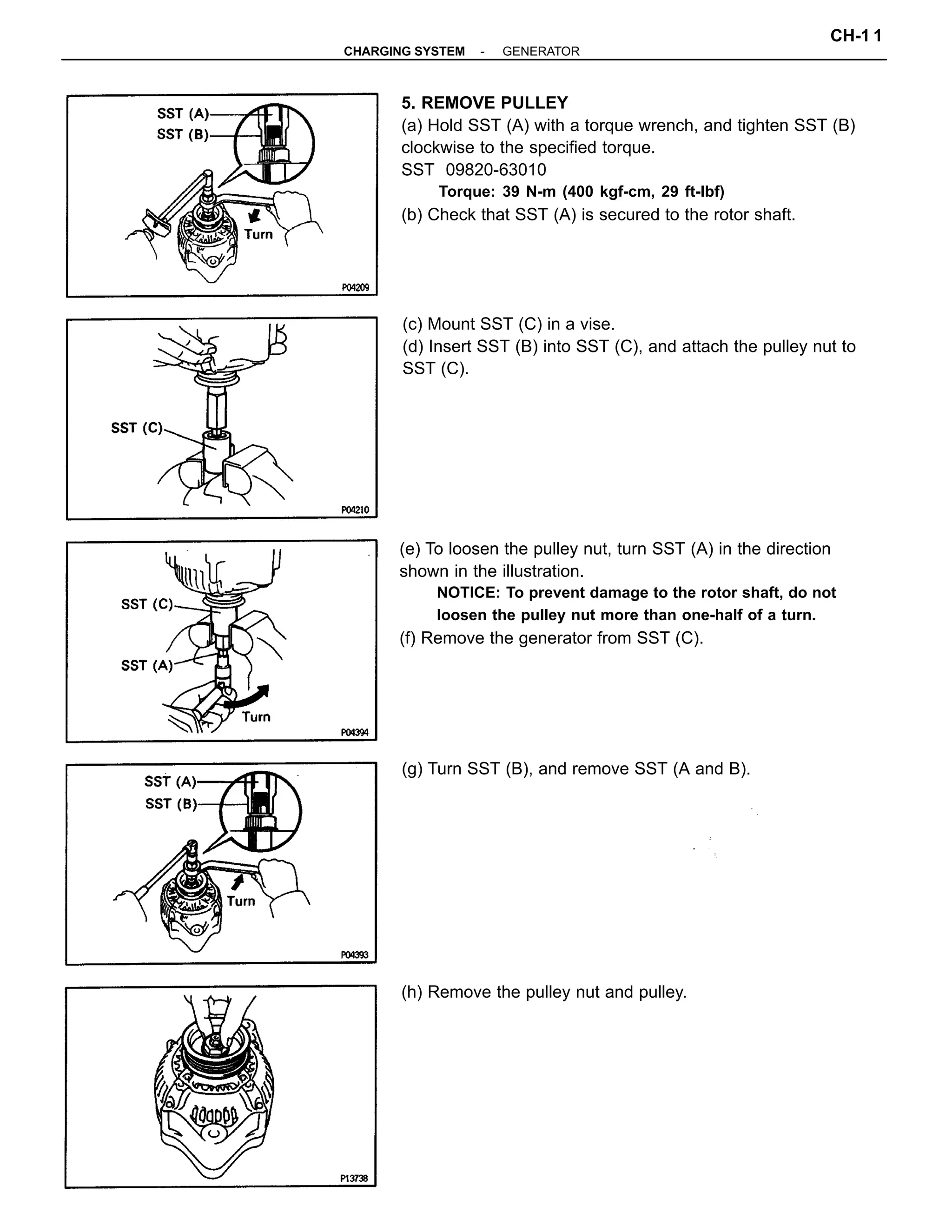 5. REMOVE PULLEY
(a) Hold SST (A) with a torque wrench, and tighten SST (B)
clockwise to the specified torque.
SST 09820-63010
Torque: 39 N-m (400 kgf-cm, 29 ft-lbf)
(b) Check that SST (A) is secured to the rotor shaft.
(e) To loosen the pulley nut, turn SST (A) in the direction
shown in the illustration.
NOTICE: To prevent damage to the rotor shaft, do not
loosen the pulley nut more than one-half of a turn.
(f) Remove the generator from SST (C).
(c) Mount SST (C) in a vise.
(d) Insert SST (B) into SST (C), and attach the pulley nut to
SST (C).
(g) Turn SST (B), and remove SST (A and B).
(h) Remove the pulley nut and pulley.
-CHARGING SYSTEM GENERATOR
CH-1 1
 