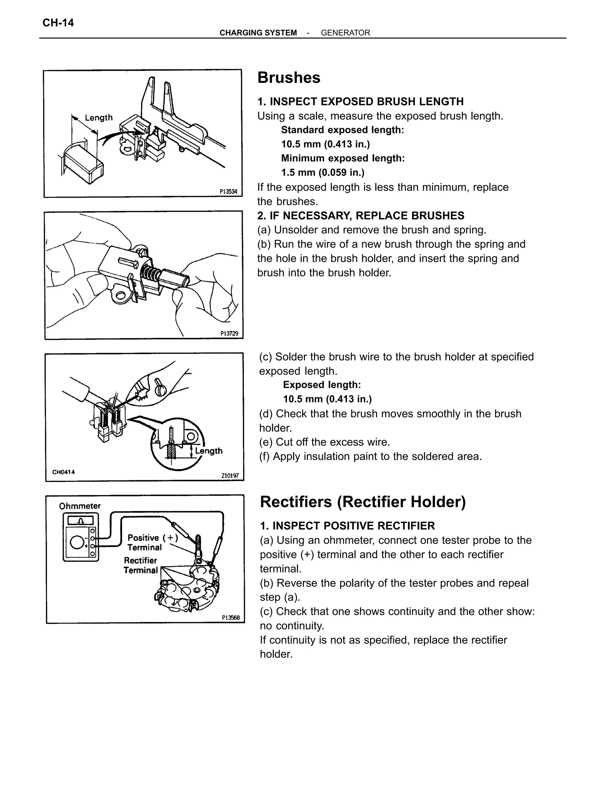 Brushes
1. INSPECT EXPOSED BRUSH LENGTH
Using a scale, measure the exposed brush length.
Standard exposed length:
10.5 mm (0.413 in.)
Minimum exposed length:
1.5 mm (0.059 in.)
If the exposed length is less than minimum, replace
the brushes.
2. IF NECESSARY, REPLACE BRUSHES
(a) Unsolder and remove the brush and spring.
(b) Run the wire of a new brush through the spring and
the hole in the brush holder, and insert the spring and
brush into the brush holder.
Rectifiers (Rectifier Holder)
1. INSPECT POSITIVE RECTIFIER
(a) Using an ohmmeter, connect one tester probe to the
positive (+) terminal and the other to each rectifier
terminal.
(b) Reverse the polarity of the tester probes and repeal
step (a).
(c) Check that one shows continuity and the other show:
no continuity.
If continuity is not as specified, replace the rectifier
holder.
(c) Solder the brush wire to the brush holder at specified
exposed length.
Exposed length:
10.5 mm (0.413 in.)
(d) Check that the brush moves smoothly in the brush
holder.
(e) Cut off the excess wire.
(f) Apply insulation paint to the soldered area.
-CHARGING SYSTEM GENERATOR
CH-14
 