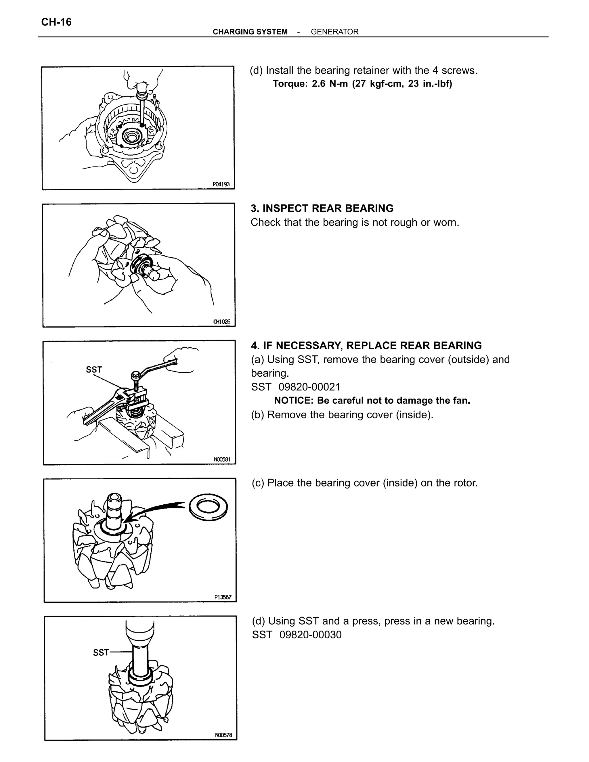 4. IF NECESSARY, REPLACE REAR BEARING
(a) Using SST, remove the bearing cover (outside) and
bearing.
SST 09820-00021
NOTICE: Be careful not to damage the fan.
(b) Remove the bearing cover (inside).
(d) Using SST and a press, press in a new bearing.
SST 09820-00030
(d) Install the bearing retainer with the 4 screws.
Torque: 2.6 N-m (27 kgf-cm, 23 in.-lbf)
3. INSPECT REAR BEARING
Check that the bearing is not rough or worn.
(c) Place the bearing cover (inside) on the rotor.
-CHARGING SYSTEM GENERATOR
CH-16
 