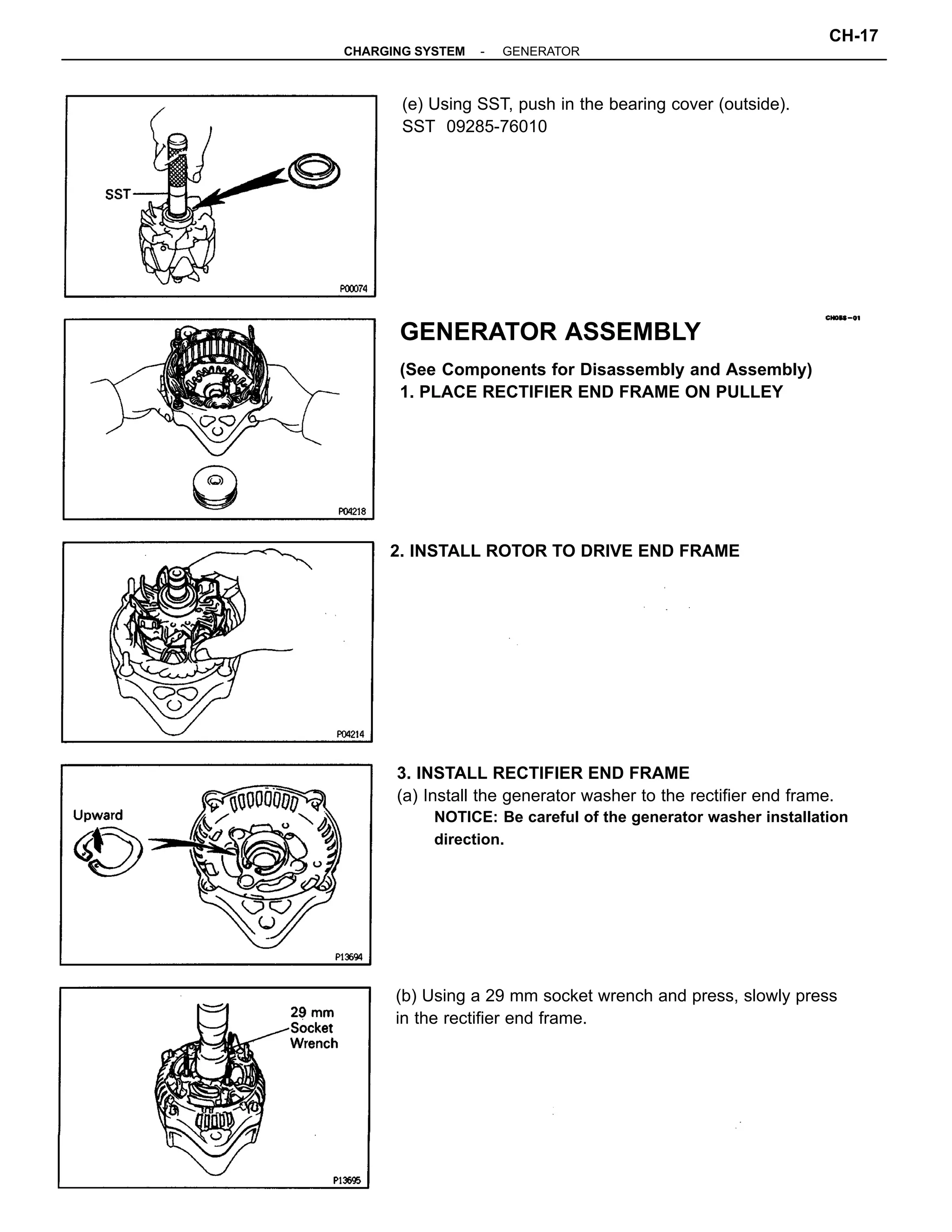 3. INSTALL RECTIFIER END FRAME
(a) Install the generator washer to the rectifier end frame.
NOTICE: Be careful of the generator washer installation
direction.
GENERATOR ASSEMBLY
(See Components for Disassembly and Assembly)
1. PLACE RECTIFIER END FRAME ON PULLEY
(b) Using a 29 mm socket wrench and press, slowly press
in the rectifier end frame.
(e) Using SST, push in the bearing cover (outside).
SST 09285-76010
2. INSTALL ROTOR TO DRIVE END FRAME
-CHARGING SYSTEM GENERATOR
CH-17
 