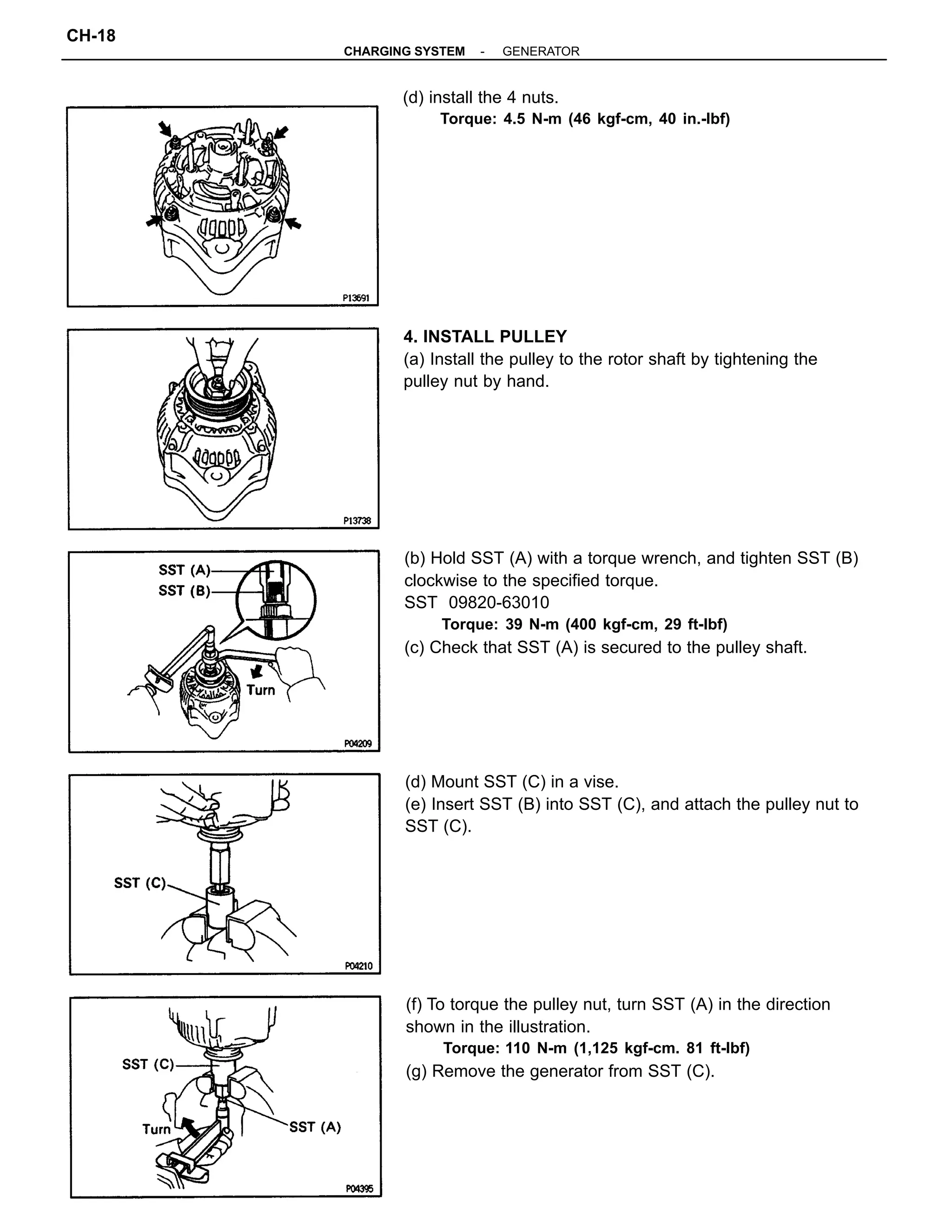 (b) Hold SST (A) with a torque wrench, and tighten SST (B)
clockwise to the specified torque.
SST 09820-63010
Torque: 39 N-m (400 kgf-cm, 29 ft-lbf)
(c) Check that SST (A) is secured to the pulley shaft.
(f) To torque the pulley nut, turn SST (A) in the direction
shown in the illustration.
Torque: 110 N-m (1,125 kgf-cm. 81 ft-lbf)
(g) Remove the generator from SST (C).
(d) Mount SST (C) in a vise.
(e) Insert SST (B) into SST (C), and attach the pulley nut to
SST (C).
4. INSTALL PULLEY
(a) Install the pulley to the rotor shaft by tightening the
pulley nut by hand.
(d) install the 4 nuts.
Torque: 4.5 N-m (46 kgf-cm, 40 in.-lbf)
-CHARGING SYSTEM GENERATOR
CH-18
 