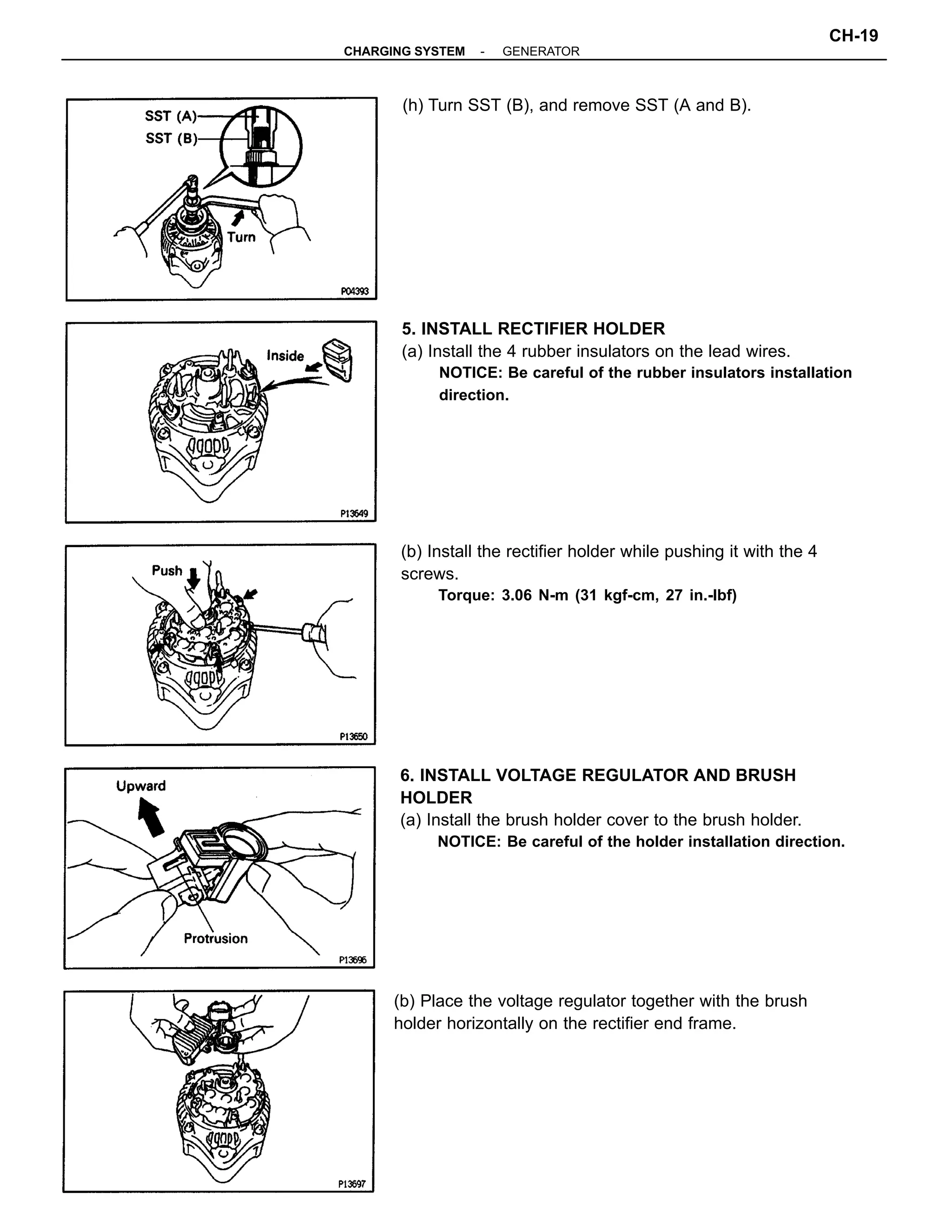 6. INSTALL VOLTAGE REGULATOR AND BRUSH
HOLDER
(a) Install the brush holder cover to the brush holder.
NOTICE: Be careful of the holder installation direction.
5. INSTALL RECTIFIER HOLDER
(a) Install the 4 rubber insulators on the lead wires.
NOTICE: Be careful of the rubber insulators installation
direction.
(b) Install the rectifier holder while pushing it with the 4
screws.
Torque: 3.06 N-m (31 kgf-cm, 27 in.-lbf)
(b) Place the voltage regulator together with the brush
holder horizontally on the rectifier end frame.
(h) Turn SST (B), and remove SST (A and B).
-CHARGING SYSTEM GENERATOR
CH-19
 
