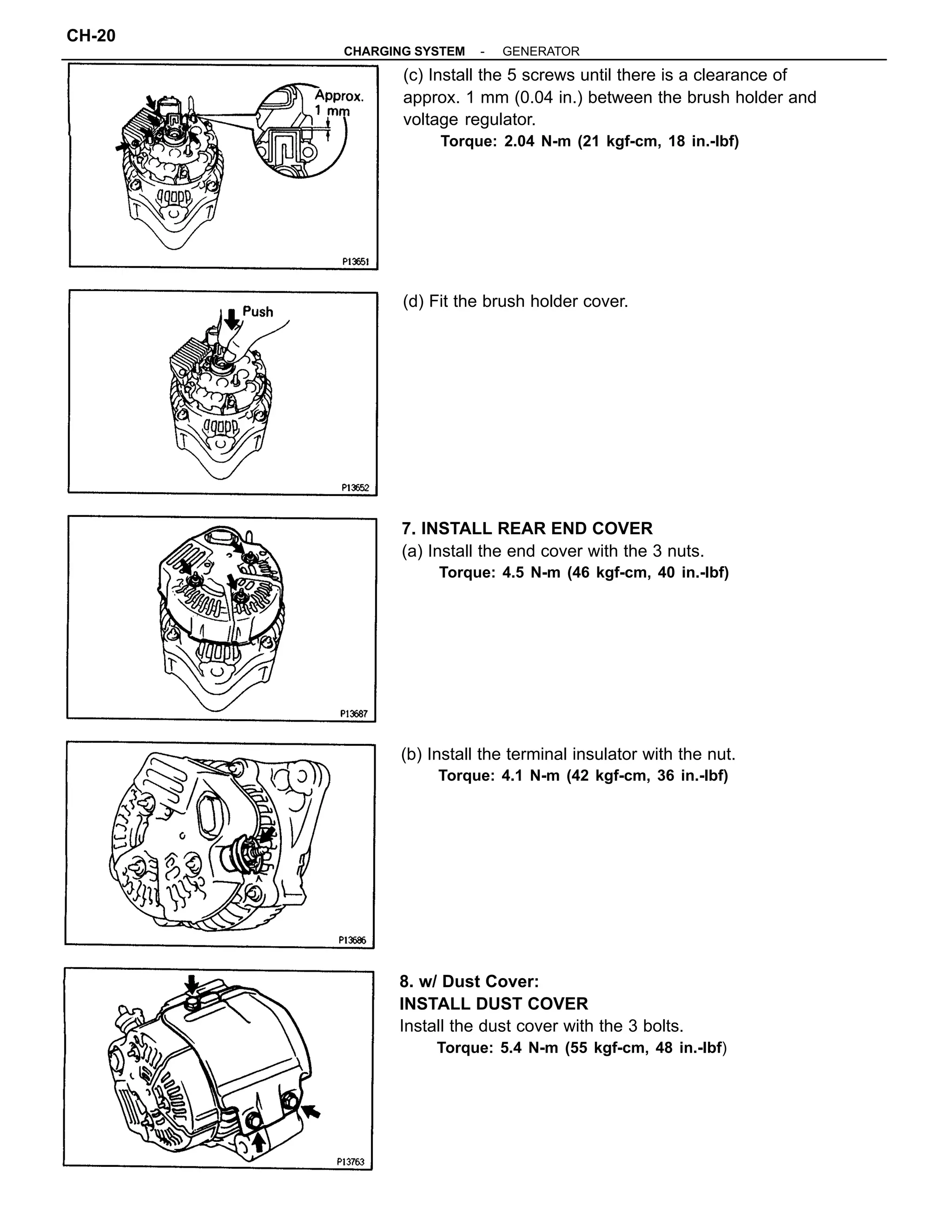 (c) Install the 5 screws until there is a clearance of
approx. 1 mm (0.04 in.) between the brush holder and
voltage regulator.
Torque: 2.04 N-m (21 kgf-cm, 18 in.-lbf)
8. w/ Dust Cover:
INSTALL DUST COVER
Install the dust cover with the 3 bolts.
Torque: 5.4 N-m (55 kgf-cm, 48 in.-lbf)
7. INSTALL REAR END COVER
(a) Install the end cover with the 3 nuts.
Torque: 4.5 N-m (46 kgf-cm, 40 in.-lbf)
(b) Install the terminal insulator with the nut.
Torque: 4.1 N-m (42 kgf-cm, 36 in.-lbf)
(d) Fit the brush holder cover.
-CHARGING SYSTEM GENERATOR
CH-20
 