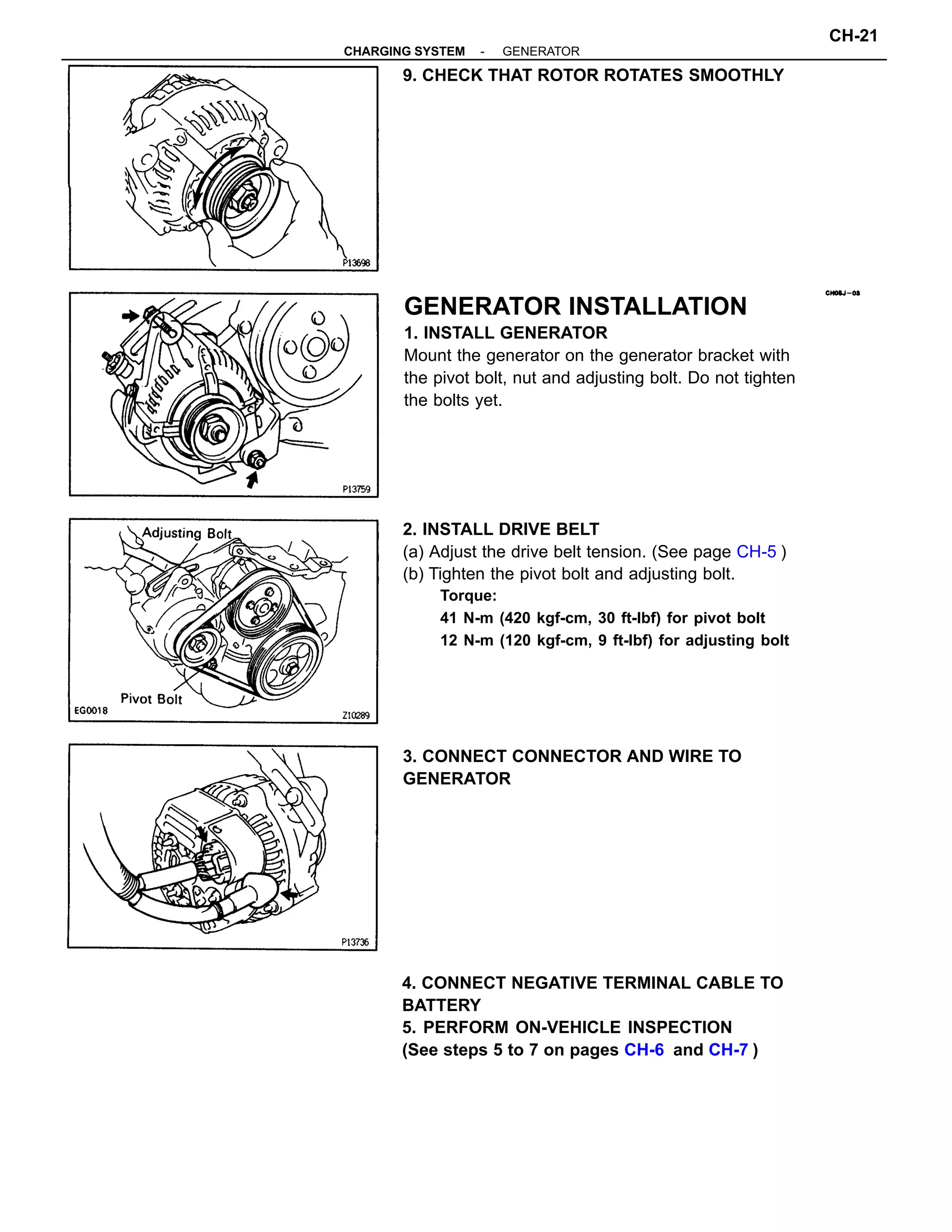 GENERATOR INSTALLATION
1. INSTALL GENERATOR
Mount the generator on the generator bracket with
the pivot bolt, nut and adjusting bolt. Do not tighten
the bolts yet.
2. INSTALL DRIVE BELT
(a) Adjust the drive belt tension. (See page CH-5 )
(b) Tighten the pivot bolt and adjusting bolt.
Torque:
41 N-m (420 kgf-cm, 30 ft-lbf) for pivot bolt
12 N-m (120 kgf-cm, 9 ft-lbf) for adjusting bolt
4. CONNECT NEGATIVE TERMINAL CABLE TO
BATTERY
5. PERFORM ON-VEHICLE INSPECTION
(See steps 5 to 7 on pages CH-6 and CH-7 )
3. CONNECT CONNECTOR AND WIRE TO
GENERATOR
9. CHECK THAT ROTOR ROTATES SMOOTHLY
-CHARGING SYSTEM GENERATOR
CH-21
 
