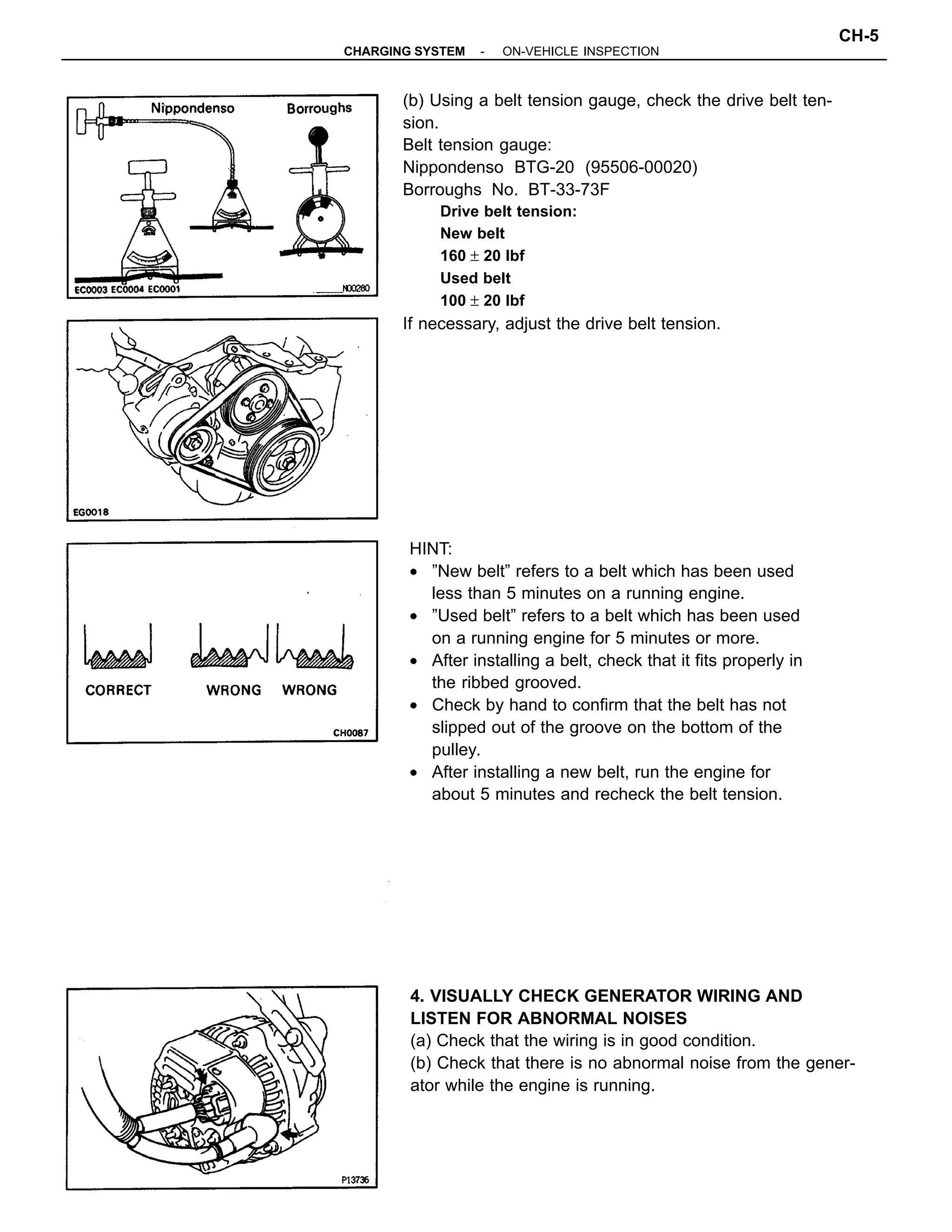 (b) Using a belt tension gauge, check the drive belt ten-
sion.
Belt tension gauge:
Nippondenso BTG-20 (95506-00020)
Borroughs No. BT-33-73F
Drive belt tension:
New belt
160 ± 20 lbf
Used belt
100 ± 20 lbf
If necessary, adjust the drive belt tension.
HINT:
• ”New belt” refers to a belt which has been used
less than 5 minutes on a running engine.
• ”Used belt” refers to a belt which has been used
on a running engine for 5 minutes or more.
• After installing a belt, check that it fits properly in
the ribbed grooved.
• Check by hand to confirm that the belt has not
slipped out of the groove on the bottom of the
pulley.
• After installing a new belt, run the engine for
about 5 minutes and recheck the belt tension.
4. VISUALLY CHECK GENERATOR WIRING AND
LISTEN FOR ABNORMAL NOISES
(a) Check that the wiring is in good condition.
(b) Check that there is no abnormal noise from the gener-
ator while the engine is running.
-CHARGING SYSTEM ON-VEHICLE INSPECTION
CH-5
 