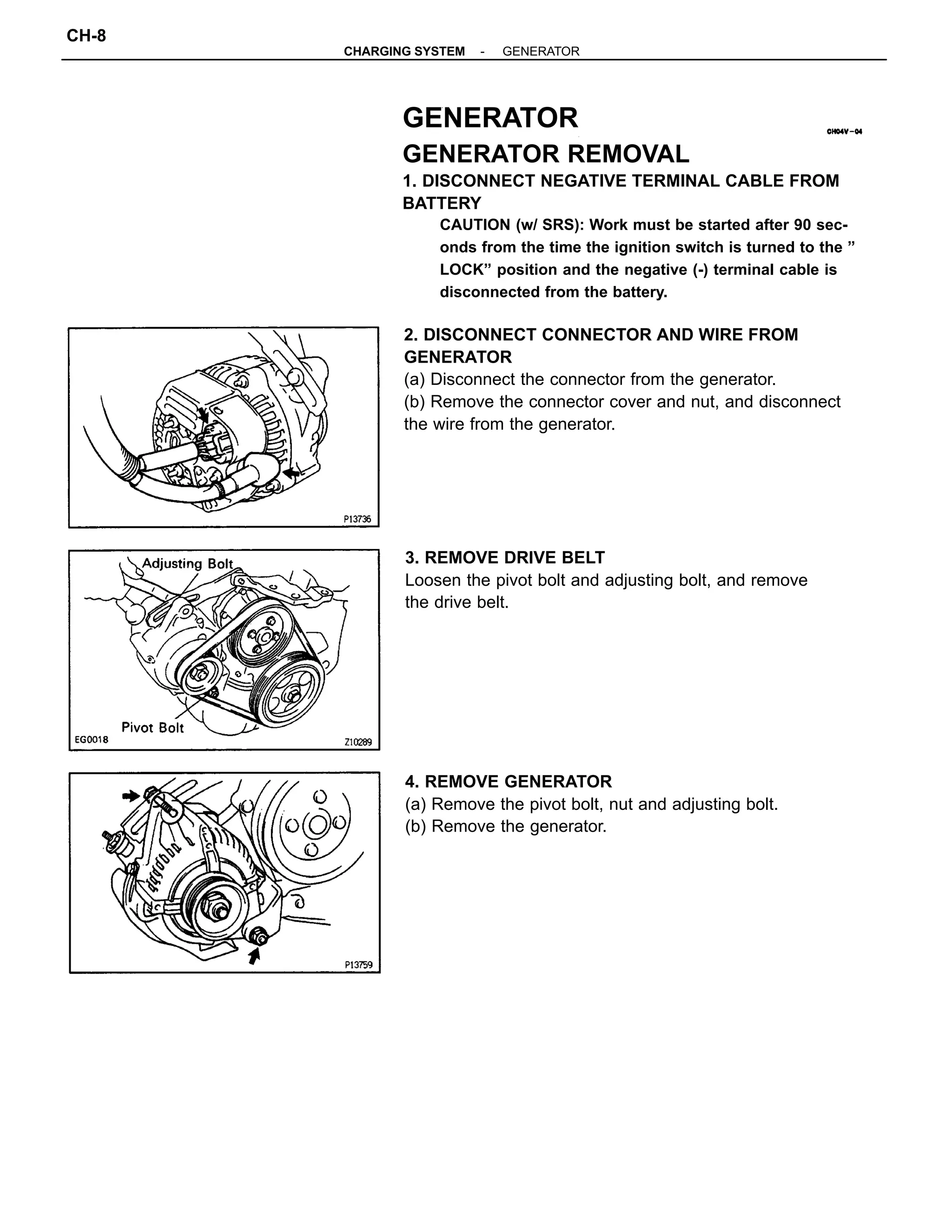 GENERATOR
GENERATOR REMOVAL
1. DISCONNECT NEGATIVE TERMINAL CABLE FROM
BATTERY
CAUTION (w/ SRS): Work must be started after 90 sec-
onds from the time the ignition switch is turned to the ”
LOCK” position and the negative (-) terminal cable is
disconnected from the battery.
2. DISCONNECT CONNECTOR AND WIRE FROM
GENERATOR
(a) Disconnect the connector from the generator.
(b) Remove the connector cover and nut, and disconnect
the wire from the generator.
3. REMOVE DRIVE BELT
Loosen the pivot bolt and adjusting bolt, and remove
the drive belt.
4. REMOVE GENERATOR
(a) Remove the pivot bolt, nut and adjusting bolt.
(b) Remove the generator.
-CHARGING SYSTEM GENERATOR
CH-8
 
