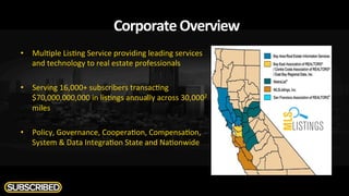 Corporate	
  Overview	
  
•  Mul$ple	
  Lis$ng	
  Service	
  providing	
  leading	
  services	
  
and	
  technology	
  to	
  real	
  estate	
  professionals	
  
•  Serving	
  16,000+	
  subscribers	
  transac$ng	
  
$70,000,000,000	
  in	
  lis$ngs	
  annually	
  across	
  30,0002	
  	
  
miles	
  
•  Policy,	
  Governance,	
  Coopera$on,	
  Compensa$on,	
  
System	
  &	
  Data	
  Integra$on	
  State	
  and	
  Na$onwide	
  	
  
 