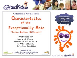 Giftedkids.ie Webinar Series

 Characteristics
            of the

Exceptionally                 Able
 “Faster,   Earlier, Differently”
       Presented by
      Margaret Keane,
    Founder of Giftedkids.ie
       & Anna Giblin,
      Giftedkids Committee

            Supported by
    Social Entrepreneurs Ireland,
         N.C.T.E. & C.T.Y.I.
 
