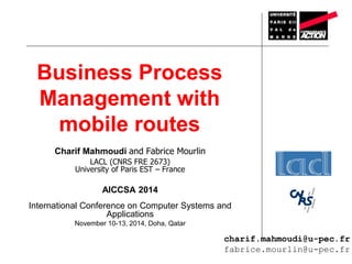 Business Process 
Management with 
mobile routes 
Charif Mahmoudi and Fabrice Mourlin 
LACL (CNRS FRE 2673) 
University of Paris EST – France 
AICCSA 2014 
International Conference on Computer Systems and 
Applications 
November 10-13, 2014, Doha, Qatar 
charif.mahmoudi@u-pec.fr 
fabrice.mourlin@u-pec.fr 
 