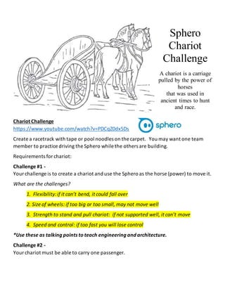 Sphero
Chariot
Challenge
A chariot is a carriage
pulled by the power of
horses
that was used in
ancient times to hunt
and race.
Chariot Challenge
https://www.youtube.com/watch?v=PDCqZ0dx5Ds
Create a racetrack with tape or pool noodles on the carpet. You may want one team
member to practice driving the Sphero while the others are building.
Requirements forchariot:
Challenge #1 -
Yourchallenge is to create a chariot and use the Sphero as the horse (power) to move it.
What are the challenges?
1. Flexibility:if it can’t bend, it could fall over
2. Size of wheels: if too big or too small, may not move well
3. Strength to stand and pull chariot: if not supported well, it can’t move
4. Speed and control: if too fast you will lose control
*Use these as talking points to teach engineering and architecture.
Challenge #2 -
Yourchariot must be able to carry one passenger.
 