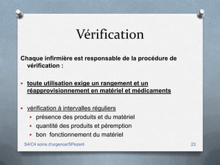 Vérification
Chaque infirmière est responsable de la procédure de
  vérification :

 toute utilisation exige un rangement et un
  réapprovisionnement en matériel et médicaments

 vérification à intervalles réguliers
    présence des produits et du matériel
    quantité des produits et péremption
    bon fonctionnement du matériel
 S4/C4 soins d'urgence/SPezeril                        23
 