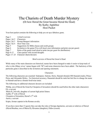 1


                 The Chariots of Death Murder Mystery
                      (Or how Herod the Great became Herod the Dead)
                                   By Kathy Applebee
                                        Host Packet
Your host packet contains the following to help you set up a fabulous game.

Page 1         A brief overview
Pages 1 & 2    Characters
Pages 2 & 3    Roman Banquet information
Pages 3 & 4    Host Time Line
Page 5         Suggestions for Bible classes and youth groups
Page 6         Invitation to the game (You will insert your information and print one per guest)
Page 7         Rules of the game (read aloud or print one per guest for distribution)
Page 8-12      Clues packet with second thoughts
Pages 13 -25   Character sheets/dossiers

                                   Brief overview of Herod the Great Is Dead

While many of the main characters are historical, names have been changed to make it easier to keep track of
who is who (Many wives’ names began with “M”) and some characters have been added. The backstory of this
particular game is described in the invitation and opening statements.

                                                   Characters
The following characters are essential: Salampsio, Salome, Doris, Hannah (female) OR Hanaiah (male), Prince
Petra, and Alexander Helios. For historical accuracy, Hananiah should be male but feel free to change the name
to Hannah and have a female food/wine taster.
The following six additional character dossiers are included:
Phillip, son of Herod the Great by Cleopatra of Jerusalem (should be used before the other male characters)
Eli, a servant
Maria II, 3rd wife, daughter of current high priest Simon.
Judith, 4th wife of Herod
Cleopatra of Jerusalem, Herod’s 5th wife
Aaron, a servant
Scipio, former captain in the Roman cavalry

If you have more than 13 guests they can take the roles of foreign dignitaries, servants or relatives of Herod
(Herod Boethus, son of Maria II), Roxanne (daughter), Pallas (cousin)

                                                        1
 