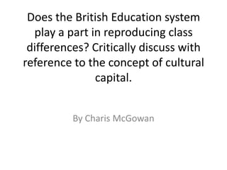 Does the British Education system
play a part in reproducing class
differences? Critically discuss with
reference to the concept of cultural
capital.
By Charis McGowan
 