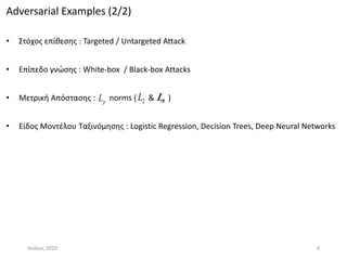 Adversarial Examples (2/2)
• Στόχος επίθεσης : Targeted / Untargeted Attack
• Επίπεδο γνώσης : White-box / Black-box Attacks
• Μετρική Απόστασης : norms ( & )
• Είδος Μοντέλου Ταξινόμησης : Logistic Regression, Decision Trees, Deep Neural Networks
Ιούλιος 2020 4
pL L2L
 