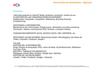 # Ch www.Charisma-Ltd.com  / Laura Rosillo & Tomas Cascante // Portfolio Enero 2012 de Actividades Formativas  www.Charisma-Ltd.com  / Laura Rosillo & Tomas Cascante // Portfolio Enero 2012 de Actividades Formativas  Contenidos: ¿Qué está pasando en Internet? Moda, tendencia, revolución, cambio de era... LA GESTIÓN DE LAS CONVERSACIONES EN INTERNET: Colaboración, Cocreación, Coopetición. Networking, Branding Personal, Crowdsourcing. GESTIONAR LA INFORMACIÓN: Monitorizar la red. Cómo buscar. Dónde buscar. Administrar una dieta correcta de información. Alertas y suscripciones RSS. Guardar y compartir enlaces. COMUNICAR/COMPARTIR: BLOG, GOOGLE DOCS, WIKI, DROPBOX, etc. GESTIONAR LAS RELACIONES: Networking:Linkedin. Microblogging: Uso eficaz de Twitter. Compartir: Facebook, Google + TALLER: GESTIÓN DE LA INFORMACIÓN:  Email, Sintaxis de búsquedas, RSS, Lector de feeds, Social Bookmarck, Slideshare, YouTube, Flickr. EDICIÓN Y TRABAJO COLABORATIVO: Wikispaces, Edicion Blog, Gropbox, Google docs, Netvibes. GESTIÓN DE LAS RELACIONES: Linkedin, Twitter, Facebook, Google+, Hootsuite.  Desarrollo de habilidades  digitales 