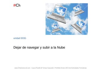 # Ch www.Charisma-Ltd.com  / Laura Rosillo & Tomas Cascante // Portfolio Enero 2012 de Actividades Formativas  unidad  003G Dejar de navegar y subir a la Nube 