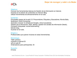 # Ch www.Charisma-Ltd.com  / Laura Rosillo & Tomas Cascante // Portfolio Enero 2012 de Actividades Formativas  Objetivos: Conocer las herramientas básicas de Gestión de la Información en Internet. Iniciarse en la edición de contenidos en Internet: Blog. Utilizar herramientas de almacenamiento en la nube. Contenido: Principales rasgos de la web 2.0: Prosumidores, Etiquetas y Buscadores, Mundo Beta, Multicanal, Cloud Computing. Aprender a buscar: la sintaxis de Google y otros buscadores. Gestión de la información: RSS, alertas y gestión de canales de información (feeds). Compartir búsquedas: social bookmarking. Edición blog. Guardar en la nube. Dirigido a: Profesionales que quieran iniciarse en estas herramientas. Metodología: Taller práctico. conexión a Internet SI wifi en aula SI Ordenadores para participantes: SI Duración: 6 horas Dejar de navegar y subir a la Nube 