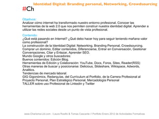 # Ch www.Charisma-Ltd.com  / Laura Rosillo & Tomas Cascante // Portfolio Enero 2012 de Actividades Formativas  Objetivos: Analizar cómo internet ha transformado nuestro entorno profesional. Conocer las herramientas de la web 2.0 que nos permiten construir nuestra identidad digital. Aprender a utilizar las redes sociales desde un punto de vista profesional. Contenido: ¿Qué está pasando en Internet? ¿Qué debo hacer hoy para seguir teniendo mañana valor como profesional? La construcción de la Identidad Digital: Networking, Branding Personal, Crowdsourcing. Comprar un dominio, Editar contenidos, Diferenciarse, Entrar en Conversación, Gestionar Conversaciones, Citar y Enlazar, Aprender SEO. Mundo Google y otros buscadores: Buenos contenidos: Edición Blog. Herramientas de Edición y Colaboración: YouTube, Docs, Foros, Sites, Reader(RSS) Otras maneras de buscar y posicionarse: Delicious, Slideshare, Wikispace, Adwords, Analitics. Tendencias de mercado laboral: GIG Gigonómics, Redarquías, del Currículum al Portfolio, de la Carrera Profesional al Proyecto Personal, Plan Estratégico Personal, Mercadología Personal TALLER sobre uso Profesional de Linkedin y Twitter Identidad Digital: Branding personal, Networking, Crowdsourcing 
