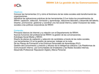 # Ch www.Charisma-Ltd.com  / Laura Rosillo & Tomas Cascante // Portfolio Enero 2012 de Actividades Formativas  Objetivos: Conocer las herramientas 2.0 y cómo el fenómeno de las redes sociales está transformando las organizaciones. Identificar las aplicaciones prácticas de las herramientas 2.0 en todos los procedimientos de RRHH: captación, selección, formación y aprendizaje, relaciones laborales y desarrollo del talento. Diseñar, promocionar, gestionar y coordinar una red social interna y saber incorporar las redes sociales a las políticas corporativas de RRHH Contenido: Principios básicos de Internet y su relación con el Departamento de RRHH. Nuevas funciones del profesional de RRHH: la gestión de las conversaciones. Estrategia Social Media y RRHH. Diseño de planes de captación y selección de candidatos a través de las redes sociales. Las herramientas 2.0 en la gestión de personas: trabajar en la nube. De los Planes de Formación a los Entornos Personales de Aprendizaje (PLE) Gestión del Conocimiento y creación y difusión de la inteligencia colectiva: Las Plataformas de Comunicación Interna. Las Comunidades de Empleados y las Redes Sociales Internas. Desarrollo Profesional: Reputación Digital y Marca Personal. RRHH 2.0: La gestión de las Conversaciones 