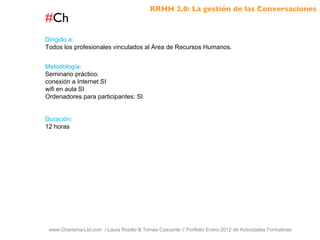 # Ch www.Charisma-Ltd.com  / Laura Rosillo & Tomas Cascante // Portfolio Enero 2012 de Actividades Formativas  Dirigido a: Todos los profesionales vinculados al Área de Recursos Humanos. Metodología: Seminario práctico. conexión a Internet SI wifi en aula SI Ordenadores para participantes: SI Duración: 12 horas RRHH 2.0: La gestión de las Conversaciones 