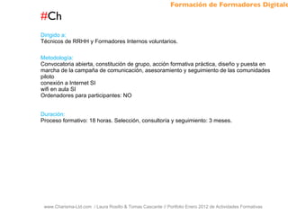 # Ch www.Charisma-Ltd.com  / Laura Rosillo & Tomas Cascante // Portfolio Enero 2012 de Actividades Formativas  Dirigido a: Técnicos de RRHH y Formadores Internos voluntarios. Metodología: Convocatoria abierta, constitución de grupo, acción formativa práctica, diseño y puesta en marcha de la campaña de comunicación, asesoramiento y seguimiento de las comunidades piloto conexión a Internet SI wifi en aula SI Ordenadores para participantes: NO Duración: Proceso formativo: 18 horas. Selección, consultoría y seguimiento: 3 meses. Formación de Formadores Digitales 