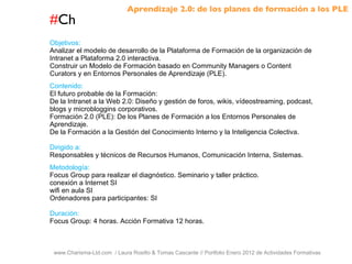 # Ch www.Charisma-Ltd.com  / Laura Rosillo & Tomas Cascante // Portfolio Enero 2012 de Actividades Formativas  Objetivos: Analizar el modelo de desarrollo de la Plataforma de Formación de la organización de Intranet a Plataforma 2.0 interactiva. Construir un Modelo de Formación basado en Community Managers o Content Curators y en Entornos Personales de Aprendizaje (PLE). Contenido: El futuro probable de la Formación: De la Intranet a la Web 2.0: Diseño y gestión de foros, wikis, vídeostreaming, podcast, blogs y microbloggins corporativos. Formación 2.0 (PLE): De los Planes de Formación a los Entornos Personales de Aprendizaje. De la Formación a la Gestión del Conocimiento Interno y la Inteligencia Colectiva. Dirigido a: Responsables y técnicos de Recursos Humanos, Comunicación Interna, Sistemas. Metodología: Focus Group para realizar el diagnóstico. Seminario y taller práctico. conexión a Internet SI wifi en aula SI Ordenadores para participantes: SI Duración: Focus Group: 4 horas. Acción Formativa 12 horas. Aprendizaje 2.0: de los planes de formación a los PLE 