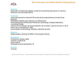 # Ch www.Charisma-Ltd.com  / Laura Rosillo & Tomas Cascante // Portfolio Enero 2012 de Actividades Formativas  Objetivos: Desarrollar competencias digitales y dotar de herramientas para poner en marcha y dinamizar una comunidad interna. Contenido: ¿Qué está pasando en Internet? De la web de las organizaciones a la web de las personas. Habilidades Digitales para sobrevivir a la Infoxicación. Herramientas para el Desarrollo Profesional: Aprendizaje y trabajo colaborativo. La identidad Digital. ¿Qué sé de mis clientes, de mis proveedores, de mi sector? ¿Qué se dice de mí, de mi marca, de mi competencia?: RSS Comunidades de Aprendizaje: Modelos y ejemplos de éxito. Dirigido a: Responsables y técnicos de RRHH, Comunicación Interna... Metodología: Conferencia, debate y taller. conexión a Internet SI wifi en aula SI Ordenadores para participantes: SI Duración: 12 horas De la Intranet a las Redes Sociales Corporativas 