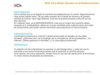 # Ch www.Charisma-Ltd.com  / Laura Rosillo & Tomas Cascante // Portfolio Enero 2012 de Actividades Formativas  EMPLEABILIDAD Tal ve sientes que ya ha llegado el momento de establecerte por tu cuenta. Seguramente tus hijos pronto volarán solos. Tal vez estés cansado de tu trabajo de siempre y te gustaría cambiar de función, hacer algo diferente. O tal vez te gustaría enseñar a otros lo que tan bien dominas. En cualquier caso,  en la MADURESCENCIA, más que en ningún otro momento debes ocuparte en tu empleabilidad, debes ser un buen candidato para cualquier plaza de tu área de conocimiento, para poder renovar esa ilusión que proporciona un nuevo proyecto. IDENTIDAD DIGITAL ¿Controlas tu presencia en Internet? ¿Sabes posicionarte en Google y en las redes sociales? ¿Qué dicen de ti, de tu empresa, de tu competencia, de tus proveedores..., en Internet? ¿Sabes gestionar tu intimidad? ¿Y tu vida pública profesional? APRENDIZAJE Tu relación con los ordenadores ha supuesto un aprendizaje arduo  y cada vez que te enfrentas a una nueva herramienta sientes que te supondrá un enorme esfuerzo. Si te explican una nueva aplicación, olvidas cómo se usa casi tan rápido como te la contaron. Tu mejor manera de aprender es enseñando.... Web 2.0 y Redes Sociales en la Madurescencia 
