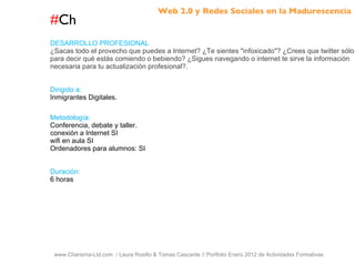 # Ch www.Charisma-Ltd.com  / Laura Rosillo & Tomas Cascante // Portfolio Enero 2012 de Actividades Formativas  DESARROLLO PROFESIONAL ¿Sacas todo el provecho que puedes a Internet? ¿Te sientes "infoxicado"? ¿Crees que twitter sólo sirve para decir qué estás comiendo o bebiendo? ¿Sigues navegando o internet te sirve la información necesaria para tu actualización profesional?. Dirigido a: Inmigrantes Digitales. Metodología: Conferencia, debate y taller. conexión a Internet SI wifi en aula SI Ordenadores para alumnos: SI Duración: 6 horas Web 2.0 y Redes Sociales en la Madurescencia 