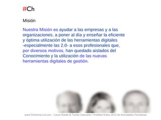 # Ch www.Charisma-Ltd.com  / Laura Rosillo & Tomas Cascante // Portfolio Enero 2012 de Actividades Formativas  Misión Nuestra Misión es  ayudar a las empresas y a las organizaciones, a poner al día y enseñar la eficiente y óptima utilización de las herramientas digitales -especialmente las 2.0- a esos profesionales que , por diversos motivos,  han quedado aislados del Conocimiento y la utilización  de las nuevas herramientas digitales de gestión. 