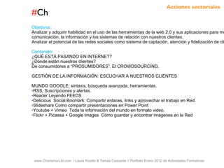 # Ch www.Charisma-Ltd.com  / Laura Rosillo & Tomas Cascante // Portfolio Enero 2012 de Actividades Formativas  Objetivos: Analizar y adquirir habilidad en el uso de las herramientas de la web 2.0 y sus aplicaciones para mejorar la comunicación, la información y los sistemas de relación con nuestros clientes.  Analizar el potencial de las redes sociales como sistema de captación, atención y fidelización de clientes. Contenido: ¿QUÉ ESTÁ PASANDO EN INTERNET? ¿Dónde están nuestros clientes?  De consumidores a “PROSUMIDORES”. El CROWDSOURCING. GESTIÓN DE LA INFORMACIÓN: ESCUCHAR A NUESTROS CLIENTES MUNDO GOOGLE: sintaxis, búsqueda avanzada, herramientas. RSS, Suscripciones y alertas. Reader Leyendo FEEDS Delicious  Social Boomark: Compartir enlaces, links y aprovechar el trabajo en Red.  Slideshare Como compartir presentaciones en Power Point Youtube + Vimeo  Toda la información del mundo en formato video. Flickr + Picassa + Google Images  Cómo guardar y encontrar imágenes en la Red Acciones sectoriales 