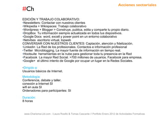 # Ch www.Charisma-Ltd.com  / Laura Rosillo & Tomas Cascante // Portfolio Enero 2012 de Actividades Formativas  EDICIÓN Y TRABAJO COLABORATIVO: Newsletters: Contactar con nuestros clientes Wikipedia + Wikispaces: Trabajo colaborativo Wordpress + Blogger > Construye, publica, edita y comparte tu propio diario. DropBox  Tu información siempre actualizada en todos tus dispositivos. Google Docs  word, excell y power point en un entorno colaborativo Netvibes  escritorio virtual, topweb CONVERSAR CON NUESTROS CLIENTES: Captación, atención y fidelización. Linkedin  La Red de los profesionales. Contactos e información profesional Twitter  Microblogging, La mayor fuente de información en tiempo real. Hootsuite  herramientas en la nube para gestionar toda tu presencia en la Red Facebook  La mayor Red Social. >700 millones de usuarios. Facebook para empresa. Google+  el último intento de Google por ocupar un lugar en la Redes Sociales. Dirigido a: Usuarios básicos de Internet. Metodología: Conferencia, debate y taller. conexión a Internet SI wifi en aula SI Ordenadores para participantes: SI Duración: 8 horas Acciones sectoriales 