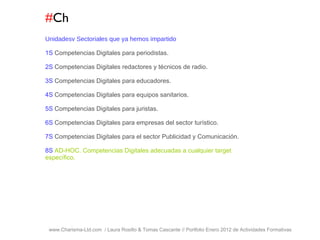 # Ch www.Charisma-Ltd.com  / Laura Rosillo & Tomas Cascante // Portfolio Enero 2012 de Actividades Formativas  Unidadesv Sectoriales que ya hemos impartido 1S  Competencias Digitales para periodistas. 2S  Competencias Digitales redactores y técnicos de radio. 3S  Competencias Digitales para educadores. 4S  Competencias Digitales para equipos sanitarios. 5S  Competencias Digitales para juristas. 6S  Competencias Digitales para empresas del sector turístico. 7S  Competencias Digitales para el sector Publicidad y Comunicación. 8S  AD-HOC. Competencias Digitales adecuadas a cualquier target específico. 