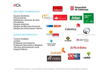 # Ch www.Charisma-Ltd.com  / Laura Rosillo & Tomas Cascante // Portfolio Enero 2012 de Actividades Formativas  SECTORES Y CLIENTES 2011 Equipos Sanitarios. Prensa Escrita. Redactores y técnicos de radio. Educadores. Equipos directivos. Equipos de Recursos Humanos. Equipos de Comunicación Interna. NUEVOS SECTORES 2012 Turismo (Hoteles) Juristas Profesores Universitarios Profesores Secundaria y Maestros Técnicos Administración Local Cargos Públicos 