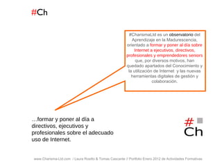 # Ch www.Charisma-Ltd.com  / Laura Rosillo & Tomas Cascante // Portfolio Enero 2012 de Actividades Formativas  … formar y poner al día a directivos, ejecutivos y profesionales sobre el adecuado uso de Internet. #CharismaLtd es un  observatorio  del Aprendizaje en la Madurescencia, orientado a  formar y poner al día sobre Internet a ejecutivos, directivos, profesionales y emprendedores seniors  que, por diversos motivos, han quedado apartados del Conocimiento y la utilización de Internet  y las nuevas herramientas digitales de gestión y colaboración. 