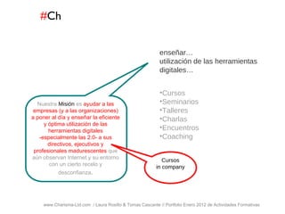 # Ch www.Charisma-Ltd.com  / Laura Rosillo & Tomas Cascante // Portfolio Enero 2012 de Actividades Formativas    Cursos Seminarios Talleres Charlas Encuentros Coaching enseñar… utilización de las herramientas digitales… Nuestra  Misión  es  ayudar a las empresas (y a las organizaciones) a poner al día y enseñar la eficiente y óptima utilización de las herramientas digitales -especialmente las 2.0- a sus directivos, ejecutivos y profesionales madurescentes  que aún observan Internet y su entorno con un cierto recelo y desconfianza . Cursos in company 