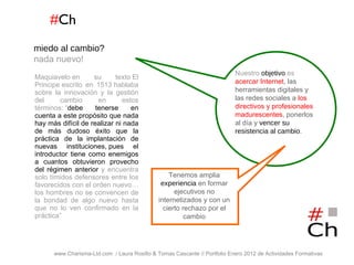 # Ch www.Charisma-Ltd.com  / Laura Rosillo & Tomas Cascante // Portfolio Enero 2012 de Actividades Formativas  Maquiavelo en su texto El Principe escrito en 1513 hablaba sobre la innovación y la gestión del cambio en estos términos: “ debe tenerse en cuenta a este propósito que nada hay más difícil de realizar ni nada de más dudoso éxito que la práctica de la  implantación de nuevas instituciones, pues el introductor tiene como enemigos a cuantos obtuvieron provecho del régimen anterior  y encuentra solo tímidos defensores entre los favorecidos con el orden nuevo…los hombres no se convencen de la bondad de algo nuevo hasta que no lo ven confirmado en la práctica”  miedo al cambio?   nada nuevo! Nuestro  objetivo  es  acercar Internet , las herramientas digitales y las redes sociales a   los directivos y profesionales madurescentes , ponerlos al día y  vencer su resistencia al cambio . Tenemos amplia  experiencia  en formar ejecutivos no internetizados y con un cierto rechazo por el cambio 