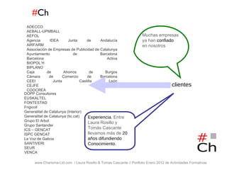 # Ch www.Charisma-Ltd.com  / Laura Rosillo & Tomas Cascante // Portfolio Enero 2012 de Actividades Formativas  ADECCO AEBALL-UPMBALL AEFOL Agencia IDEA Junta de Andalucía AIRFARM Associación de Empresas de Publicidad de Catalunya Ayuntamiento de Barcelona Barcelona Activa BIOPOL’H BIPLANO Caja de Ahorros de Burgos Cámara de Comercio de Barcelona CEEI Junta Castilla León CEJFE GENCAT COOCREA DOPP Consultores EUSKALTEL FONTESTAD Frigicoll Generalitat de Catalunya (Interior) Generalitat de Catalunya (tic.cat) Grupo El Arbol Grupo Santander ICS – GENCAT ISPC GENCAT La Voz de Galicia SANTIVERI SEUR VENCA clientes Muchas empresas ya han   confiado   en nosotros Experiencia . Entre Laura Rosillo y Tomás Cascante llevamos más de  20 años difundiendo Conocimiento . 