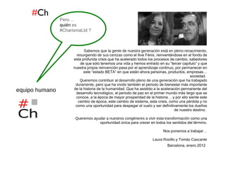 # Ch www.Charisma-Ltd.com  / Laura Rosillo & Tomas Cascante // Portfolio Enero 2012 de Actividades Formativas  Sabemos que la gente de nuestra generación está en pleno renacimiento, resurgiendo de sus cenizas  como el Ave Fénix, reinventándose en el fondo de esta profunda crisis que ha acelerado todos los procesos de cambio, sabedores de que sólo tenemos una vida y hemos entrado en su “tercer capítulo” y que nuestra propia reinvención pasa por el aprendizaje continuo, por permanecer en este “estado BETA” en que están ahora personas, productos, empresas… sociedad.  Queremos contribuir al desarrollo pleno de una generación que ha trabajado duramente , pero que ha vivido también el periodo de bienestar más importante de la historia de la humanidad. Que ha asistido a la aceleración permanente del desarrollo tecnológico, al periodo de paz en el primer mundo más largo que se conoce, a la época de mayor prosperidad de la historia… y por ello siente este cambio de época, este cambio de sistema, esta crisis, como una pérdida y no como una oportunidad para despegar el vuelo y ser definitivamente los dueños de nuestro destino.  Queremos ayudar a nuestros congéneres a vivir esta transformación  como una oportunidad única para crecer en todos los sentidos del término. Nos ponemos a trabajar… Laura Rosillo  y  Tomás Cascante Barcelona, enero 2012   equipo humano Pero… quién  es #CharismaLtd ? 