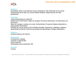 # Ch www.Charisma-Ltd.com  / Laura Rosillo & Tomas Cascante // Portfolio Enero 2012 de Actividades Formativas  Objetivos: Sensibilizar sobre como Internet nos ha cambiado la vida. Estimular el uso de las herramientas de la web 2.0 y de las Redes Sociales, desde el punto de vista profesional,. Contenido: ¿Qué está pasando en Internet? Gestión de la información: Dejar de navegar. No busco información, la información me encuentra. Dejar de navegar y subirse a la nube: Herramientas 2.0 para el trabajo colaborativo y para guardar información. Criterios de uso de cada una de la Redes Sociales: Escenarios, utilidades, objetivos. Aprendizaje e Internet: Entornos personales de aprendizaje y trabajo colaborativo. Dirigido a: Usuarios básicos de Internet. Metodología: Conferencia y debate. conexión a Internet NO wifi en aula NO Ordenadores para asistentes: NO Duración: 3 horas Internet nos ha cambiado la vida 