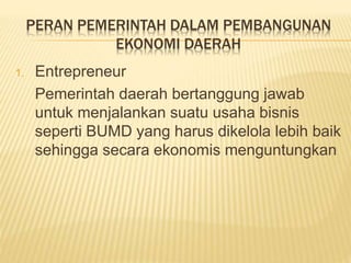 PERAN PEMERINTAH DALAM PEMBANGUNAN
EKONOMI DAERAH
1. Entrepreneur
Pemerintah daerah bertanggung jawab
untuk menjalankan suatu usaha bisnis
seperti BUMD yang harus dikelola lebih baik
sehingga secara ekonomis menguntungkan
 