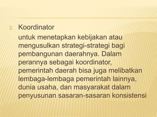 2. Koordinator
untuk menetapkan kebijakan atau
mengusulkan strategi-strategi bagi
pembangunan daerahnya. Dalam
perannya sebagai koordinator,
pemerintah daerah bisa juga melibatkan
lembaga-lembaga pemerintah lainnya,
dunia usaha, dan masyarakat dalam
penyusunan sasaran-sasaran konsistensi
 