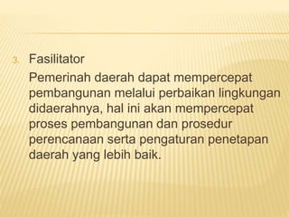 3. Fasilitator
Pemerinah daerah dapat mempercepat
pembangunan melalui perbaikan lingkungan
didaerahnya, hal ini akan mempercepat
proses pembangunan dan prosedur
perencanaan serta pengaturan penetapan
daerah yang lebih baik.
 