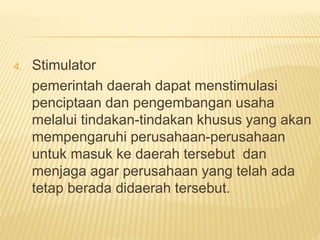 4. Stimulator
pemerintah daerah dapat menstimulasi
penciptaan dan pengembangan usaha
melalui tindakan-tindakan khusus yang akan
mempengaruhi perusahaan-perusahaan
untuk masuk ke daerah tersebut dan
menjaga agar perusahaan yang telah ada
tetap berada didaerah tersebut.
 