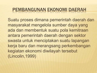 PEMBANGUNAN EKONOMI DAERAH
Suatu proses dimana pemerintah daerah dan
masyarakat mengelola sumber daya yang
ada dan membentuk suatu pola kemitraan
antara pemerintah daerah dengan sektor
swasta untuk menciptakan suatu lapangan
kerja baru dan merangsang perkembangan
kegiatan ekonomi diwilayah tersebut
(Lincolin,1999)
 