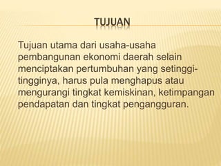 TUJUAN
Tujuan utama dari usaha-usaha
pembangunan ekonomi daerah selain
menciptakan pertumbuhan yang setinggi-
tingginya, harus pula menghapus atau
mengurangi tingkat kemiskinan, ketimpangan
pendapatan dan tingkat pengangguran.
 