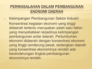 PERMASALAHAN DALAM PEMBANGUNAN
EKONOMI DAERAH
a. Ketimpangan Pembangunan Sektor Industri
Konsentrasi kegiatan ekonomi yang tinggi
didaerah tertentu merupakan salah satu faktor
yang menyebabkan terjadinya ketimpangan
pembangunan antar daerah. Pertumbuhan
ekonomi didaerah dengan konsentrasi ekonomi
yang tinggi cenderung pesat, sedangkan daerah
yang konsentrasi ekonominya rendah ada
kecenderungan tingkat pembangunan
ekonominya rendah.
 