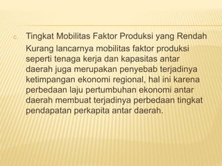 c. Tingkat Mobilitas Faktor Produksi yang Rendah
Kurang lancarnya mobilitas faktor produksi
seperti tenaga kerja dan kapasitas antar
daerah juga merupakan penyebab terjadinya
ketimpangan ekonomi regional, hal ini karena
perbedaan laju pertumbuhan ekonomi antar
daerah membuat terjadinya perbedaan tingkat
pendapatan perkapita antar daerah.
 