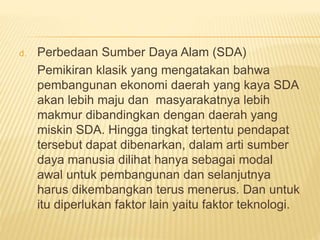 d. Perbedaan Sumber Daya Alam (SDA)
Pemikiran klasik yang mengatakan bahwa
pembangunan ekonomi daerah yang kaya SDA
akan lebih maju dan masyarakatnya lebih
makmur dibandingkan dengan daerah yang
miskin SDA. Hingga tingkat tertentu pendapat
tersebut dapat dibenarkan, dalam arti sumber
daya manusia dilihat hanya sebagai modal
awal untuk pembangunan dan selanjutnya
harus dikembangkan terus menerus. Dan untuk
itu diperlukan faktor lain yaitu faktor teknologi.
 